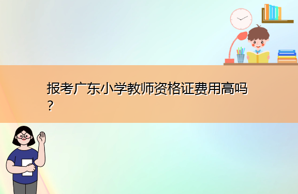 报考广东小学教师资格证费用高吗? 报考广东小学教师资格证费用高吗?