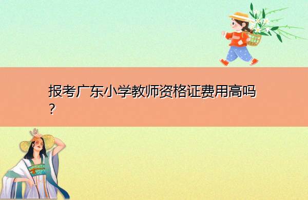 报考广东小学教师资格证费用高吗? 报考广东小学教师资格证费用高吗?