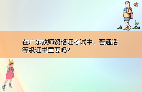 在广东教师资格证考试中,普通话等级证书重要吗? 在广东教师资格证考试中,普通话等级证书重要吗?