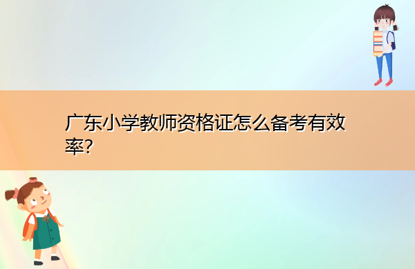 广东小学教师资格证怎么备考有效率? 广东小学教师资格证怎么备考有效率?