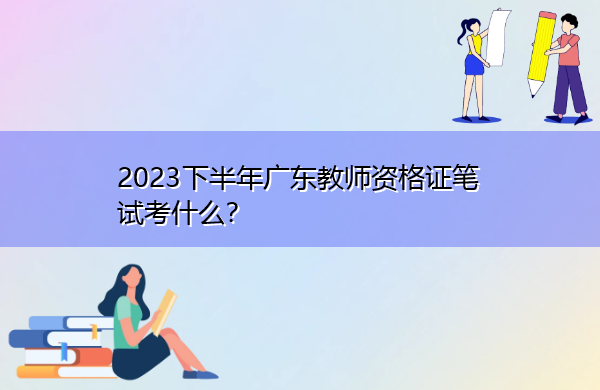 2023下半年广东教师资格证笔试考什么? 2023下半年广东教师资格证笔试考什么?