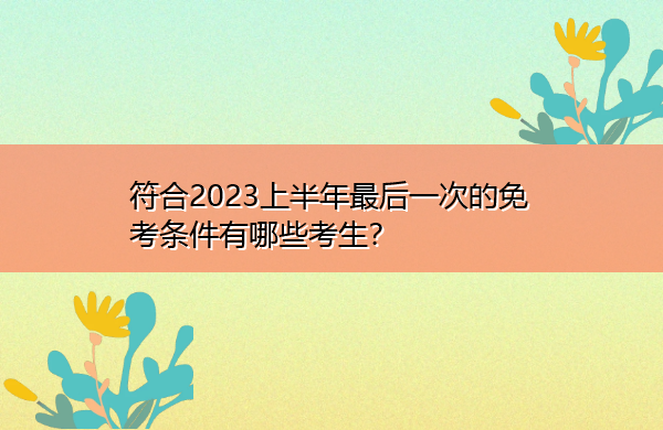 符合2023上半年最后一次的免考条件有哪些考生? 符合2023上半年最后一次的免考条件有哪些考生?