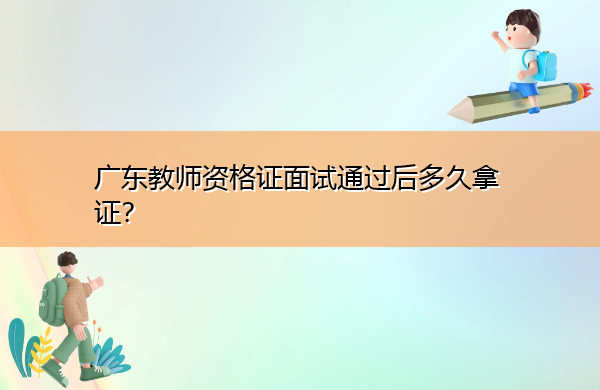 广东教师资格证面试通过后多久拿证? 广东教师资格证面试通过后多久拿证?