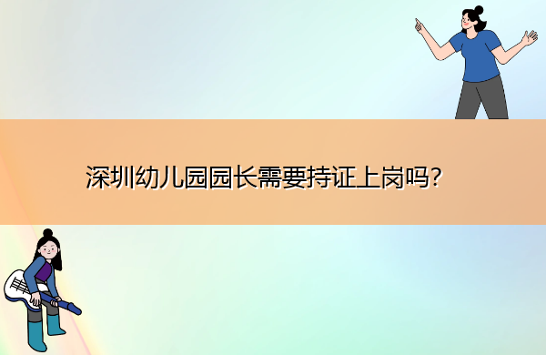 深圳幼儿园园长需要持证上岗吗? 深圳幼儿园园长需要持证上岗吗?