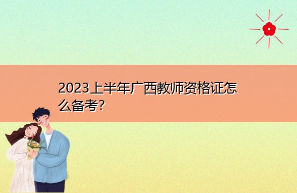 2023上半年广西教师资格证怎么备考? 2023上半年广西教师资格证怎么备考?