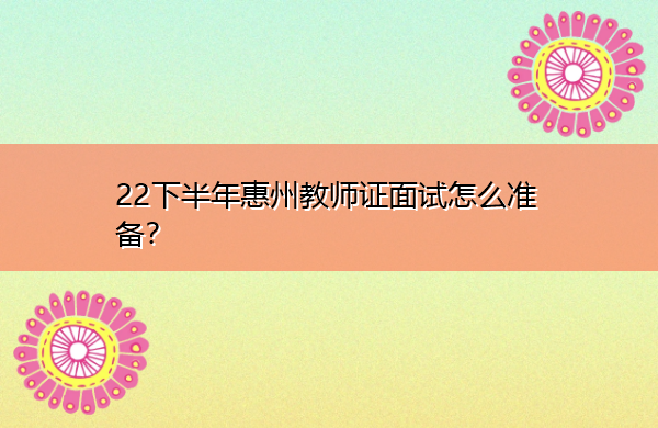 23下半年惠州教师证面试怎么准备? 23下半年惠州教师证面试怎么准备?