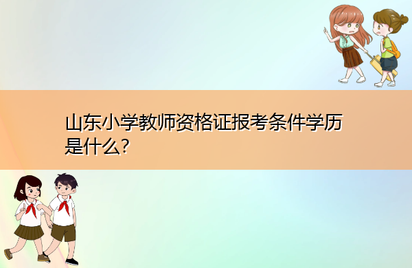山东小学教师资格证报考条件学历是什么? 山东小学教师资格证报考条件学历是什么?