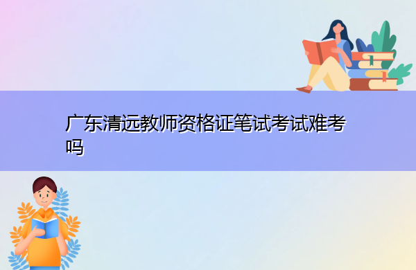 广东清远教师资格证笔试考试难考吗