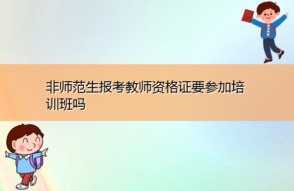 非师范生报考教师资格证要参加培训班吗 非师范生报考教师资格证要参加培训班吗