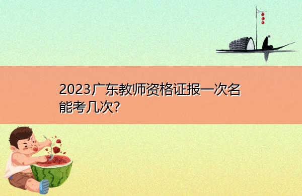 2023广东教师资格证报一次名能考几次? 2023广东教师资格证报一次名能考几次?
