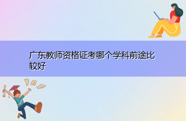 广东教师资格证考哪个学科前途比较好 广东教师资格证考哪个学科前途比较好
