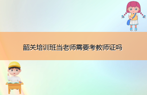 韶关培训班当老师需要考教师证吗 韶关培训班当老师需要考教师证吗