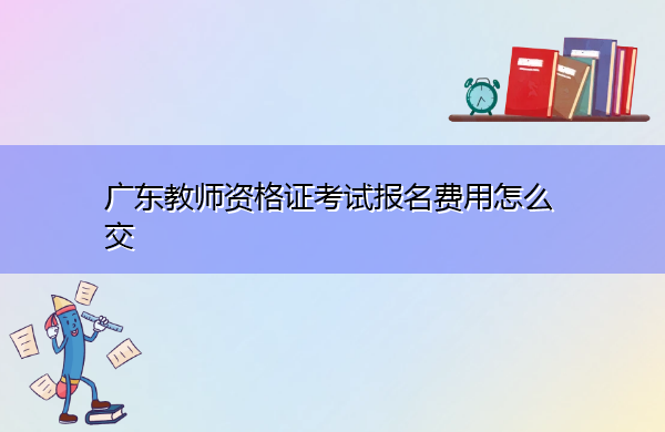 广东教师资格证考试报名费用怎么交