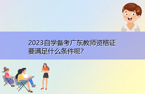 2023自学备考广东教师资格证要满足什么条件呢? 2023自学备考广东教师资格证要满足什么条件呢?