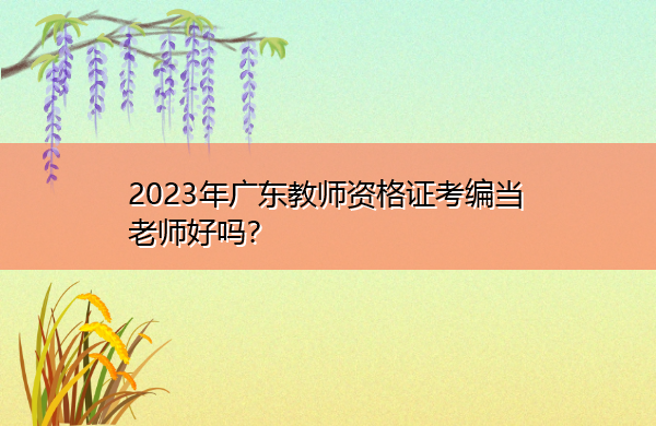 2023年广东教师资格证考编当老师好吗? 2023年广东教师资格证考编当老师好吗?