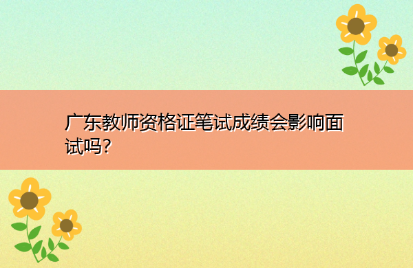 广东教师资格证笔试成绩会影响面试吗? 广东教师资格证笔试成绩会影响面试吗?