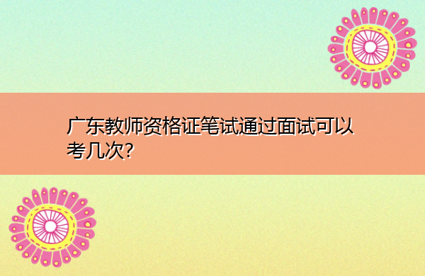 广东教师资格证笔试通过面试可以考几次? 广东教师资格证笔试通过面试可以考几次?