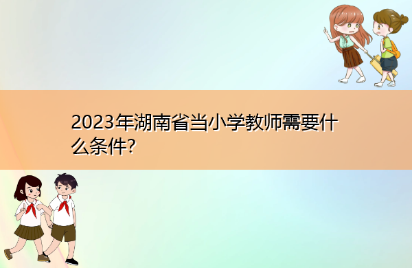 2023年湖南省当小学教师需要什么条件? 2023年湖南省当小学教师需要什么条件?