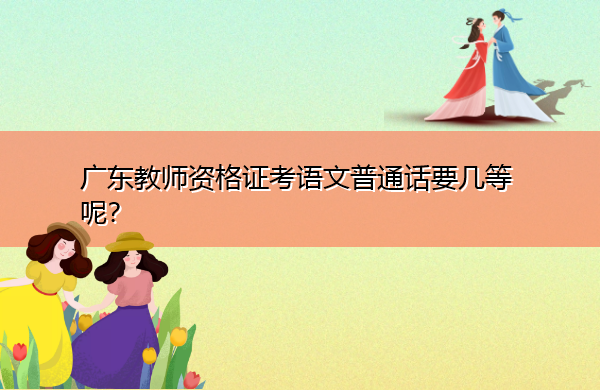 广东教师资格证考语文普通话要几等呢? 广东教师资格证考语文普通话要几等呢?