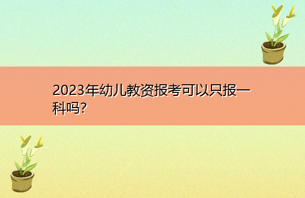 2023年幼儿教资报考可以只报一科吗? 2023年幼儿教资报考可以只报一科吗?