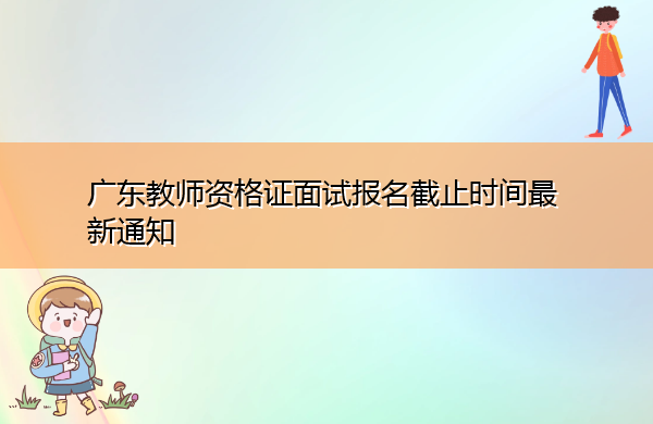 广东教师资格证面试报名截止时间最新通知 广东教师资格证面试报名截止时间最新通知