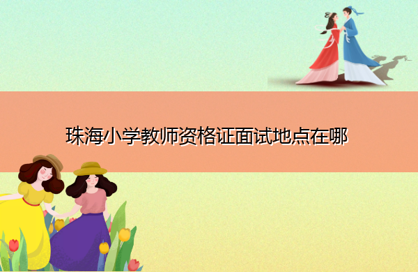 珠海小学教师资格证面试地点在哪 珠海小学教师资格证面试地点在哪