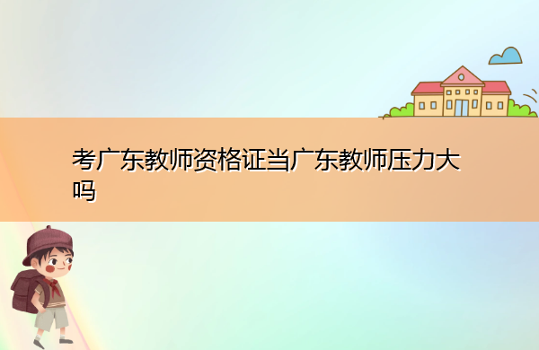 考广东教师资格证当广东教师压力大吗 考广东教师资格证当广东教师压力大吗