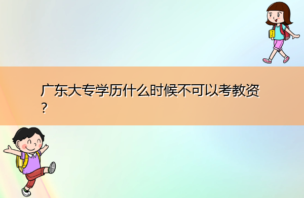 广东大专学历什么时候不可以考教资? 广东大专学历什么时候不可以考教资?