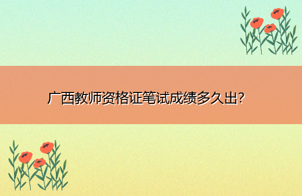 广西教师资格证笔试成绩多久出? 广西教师资格证笔试成绩多久出?