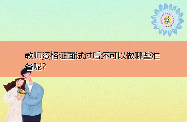 教师资格证面试过后还可以做哪些准备呢？