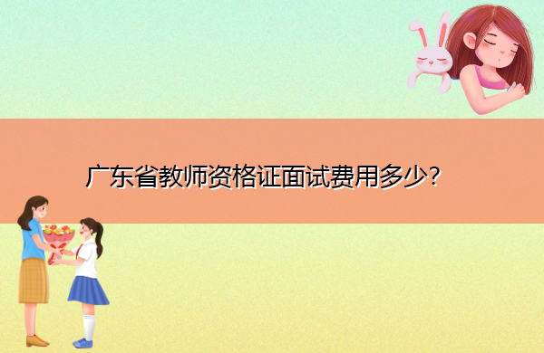 广东省教师资格证面试费用多少? 广东省教师资格证面试费用多少?