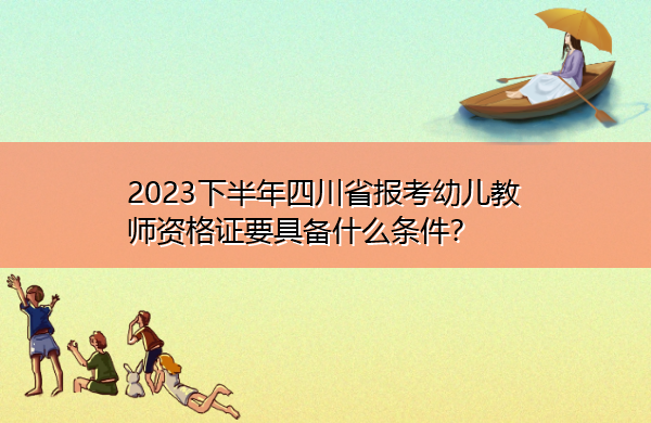 2023下半年四川省报考幼儿教师资格证要具备什么条件? 2023下半年四川省报考幼儿教师资格证要具备什么条件?