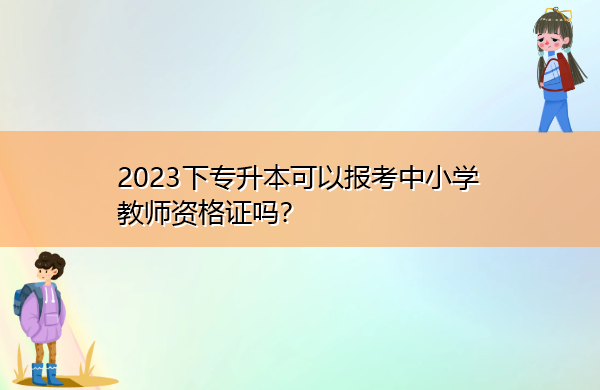 2023下专升本可以报考中小学教师资格证吗? 2023下专升本可以报考中小学教师资格证吗?