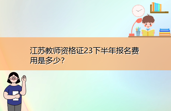 江苏教师资格证23下半年报名费用是多少? 江苏教师资格证23下半年报名费用是多少?