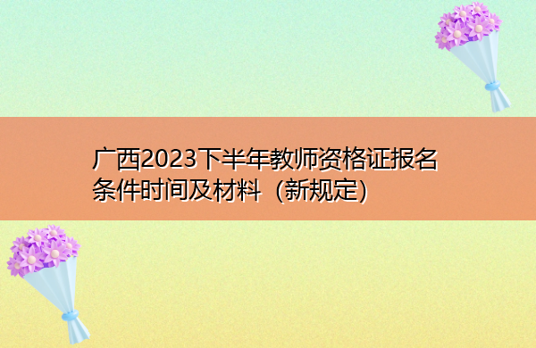 广西2023下半年教师资格证报名条件时间及材料(新规定) 广西2023下半年教师资格证报名条件时间及材料(新规定)