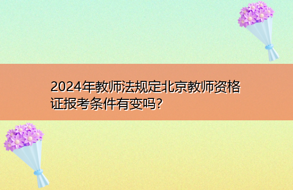 2024年教师法规定北京教师资格证报考条件有变吗? 2024年教师法规定北京教师资格证报考条件有变吗?