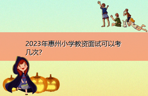 2023年惠州小学教资面试可以考几次? 2023年惠州小学教资面试可以考几次?