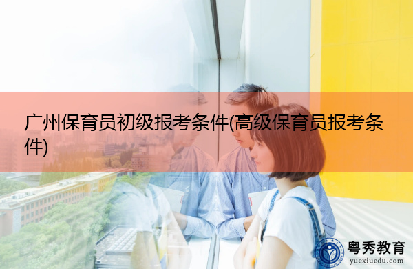 广州保育员初级报考条件(高级保育员报考条件)