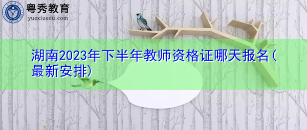 湖南2023年下半年教师资格证哪天报名(最新安排) 湖南2023年下半年教师资格证哪天报名(最新安排)